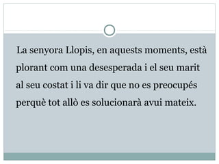 La senyora Llopis, en aquests moments, està
plorant com una desesperada i el seu marit
al seu costat i li va dir que no es preocupés
perquè tot allò es solucionarà avui mateix.
 