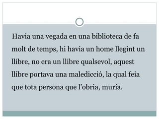 Havia una vegada en una biblioteca de fa
molt de temps, hi havia un home llegint un
llibre, no era un llibre qualsevol, aquest
llibre portava una maledicció, la qual feia
que tota persona que l’obria, muría.
 