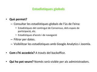 Estadístiques dels espais de participacióEstadístiques globalsQuè permet? Consultar les estadístiques globals de l’ús de l’eina:Estadístiques del contingut de Consensus, dels espais de participació, etc.Estadístiques d’accés i de navegacióFiltrar per dates.Visibilitzar les estadístiques amb Google Analytics i Joomla.Com s’hi accedeix? A través del backoffice.Qui ho pot veure? Només serà visible per als administradors.