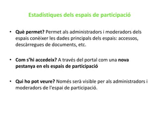 Estadístiques dels espais de participacióQuè permet? Permet als administradors i moderadors dels espais conèixer les dades principals dels espais: accessos, descàrregues de documents, etc.Com s’hi accedeix? A través del portal com una nova pestanya en els espais de participacióQui ho pot veure? Només serà visible per als administradors i moderadors de l&apos;espai de participació.
