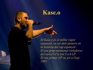 Kase.o El Kase.o és el millor raper espanyol, va ser dels pioners en la història del rap espanyol . El seu grup anomenat violadores del verso"vv"a tret 5 o 6 LP El seu primer LP va ser a l'any  1995  