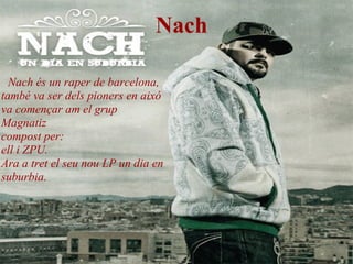Nach Nach és un raper de barcelona, també va ser dels pioners en aixó  va començar am el grup  Magnatiz compost per: ell i ZPU. Ara a tret el seu nou LP un dia en suburbia.   
