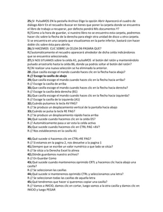 25¿SI PulsaMOS EN la pestaña Archivo Elige la opción Abrir Aparecerá el cuadro de
diálogo Abrir En el recuadro Buscar en tienes que poner la carpeta donde se encuentra
el libro de trabajo a recuperar, por defecto pondrá Mis documentos Y?
R//Como a la hora de guardar, si nuestro libro no se encuentra esta carpeta, podremos
hacer clic sobre la flecha de la derecha para elegir otra unidad de disco u otra carpeta.
Si se encuentra en una carpeta que visualizamos en la parte inferior, bastará con hacer
doble clic sobre ésta para abrirla.
26¿SI HACEMOS CLIC SOBRE LA CELDA D6 PASARA QUE?
R//automáticamente el recuadro aparecerá alrededor de dicha celda indicándonos
que se encuentra seleccionada.
27¿SI NOS SITUAMOS sobre la celda A1, pulsaMOS el botón del ratón y manteniéndolo
pulsado arrastrarlo hasta la celda B6, donde ya podrás soltar el botón del ratón?
R//Al realizar una nueva selección se ha eliminado la anterior.
28 ¿Que casilla escoge el mando cuando haces clic en la flecha hacia abajo?
R-// Escoge la casilla de abajo
29¿Que casilla escoge el mando cuando haces clic en la flecha hacia arriba?
R-// Escoge la casilla de arriba
30¿Que casilla escoge el mando cuando haces clic en la flecha hacia derecha?
R-// Escoge la casilla dela derecha (B1)
31¿Que casilla escoge el mando cuando haces clic en la flecha hacia izquierda?
R-// Escoge la casilla de la izquierda (A1)
32¿Cuándo pulsamos la tecla AV PAG?
R-// Se produce un desplazamiento vertical de la pantalla hacia abajo
33¿Cuándo se pulsa la tecla RE PAG?
R-// Se produce un desplazamiento rápido hacia arriba
34¿Qué sucede cuando hacemos clic en la celda D5?
R-// Automáticamente pasa a ser esta la celda activa
35¿Que sucede cuando hacemos clic en CTRL PAG +AV?
R-// Nos establecemos en la casilla A1
40¿Qué sucede si hacemos clic en CTRL+RE PAG?
R-// Si estamos en la pagina 2, nos devuelve a la pagina 1
41¿Siempre que se escribe un valor numérico a que lado se sitúa?
R-// Se sitúa a la Derecha Excel lo alinea
42¿Dónde guardamos nuestro archivo?
R-// En Guardar Como
43¿Qué sucede cuando mantenemos oprimido CRTL y hacemos clic hacia abajo una
casilla?
R-// Se seleccionan las casillas
44¿Qué sucede si mantenemos oprimido CTRL y seleccionamos una letra?
R-// Se seleccionan todas las casillas de aquella letra
45¿Qué tendremos que hacer si queremos copiar una casilla?
R-// Vamos a INICIO, damos clic en cortar, luego vamos a la otra casilla y damos clic en
INICIO y luego PEGAR

 