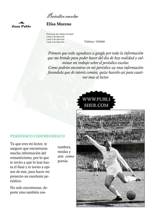 Periodico escolar
Juan Pablo

Elisa Moreno
Dirección del trabajo principal
Línea 2 de dirección
Línea 3 de dirección
Línea 4 de dirección

Teléfono: 7838360

Primero que todo agradezco a google por toda la información
que me brindo para poder hacer del dia de hoy realidad y culminar mi trabajo sobre el periódico escolar.
Como podrán encontrar en mi periódico ay mas información
farandula que de interés común, quize hacerlo asi para cautivar mas al lector.

WWW.PUBLI
SHER.COM

PERIÓDICO CHISMEFRESCO
Tu que eres mi lector, te
aseguro que encontraras
mucha información del
romanticismo, por lo que
te invito a que lo leas hasta el final y te invito a opinar de este, para hacer mi
proyecto un excelente periódico.
No solo encontraras, deporte sino también cos-

tumbres,
modas y
arte como
poesia.

 