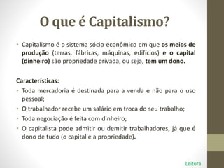 O que é Capitalismo?
• Capitalismo é o sistema sócio-econômico em que os meios de
produção (terras, fábricas, máquinas, edifícios) e o capital
(dinheiro) são propriedade privada, ou seja, tem um dono.
Características:
• Toda mercadoria é destinada para a venda e não para o uso
pessoal;
• O trabalhador recebe um salário em troca do seu trabalho;
• Toda negociação é feita com dinheiro;
• O capitalista pode admitir ou demitir trabalhadores, já que é
dono de tudo (o capital e a propriedade).
Leitura
 