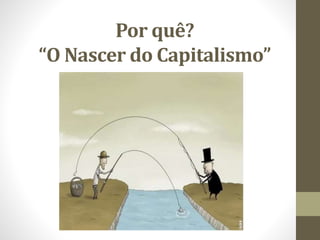 Por quê?
“O Nascer do Capitalismo”
 
