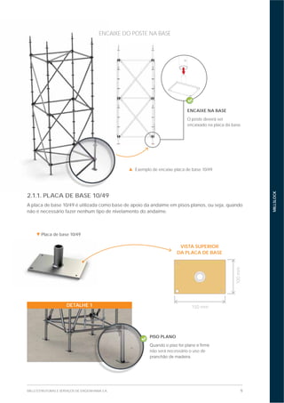 9MILLS ESTRUTURAS E SERVIÇOS DE ENGENHARIA S.A.
MILLSLOCK
2.1.1. PLACA DE BASE 10/49
A placa de base 10/49 é utilizada como base de apoio da andaime em pisos planos, ou seja, quando
não é necessário fazer nenhum tipo de nivelamento do andaime.
ENCAIXE NA BASE
O poste deverá ser
encaixado na placa da base.
VISTA SUPERIOR
DA PLACA DE BASE
DETALHE 1
PISO PLANO
não será necessário o uso de
Exemplo de encaixe placa de base 10/49.
Placa de base 10/49
ENCAIXE DO POSTE NA BASE
100mm
150 mm
 