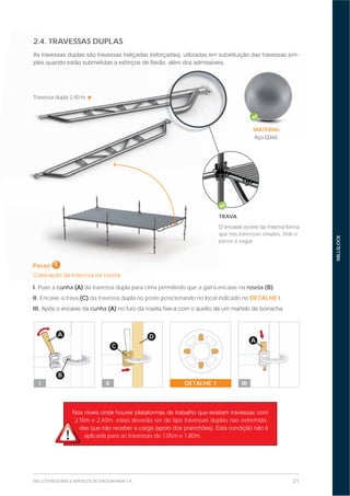 21MILLS ESTRUTURAS E SERVIÇOS DE ENGENHARIA S.A.
MILLSLOCK
2.4. TRAVESSAS DUPLAS
-
2,10m e 2,40m, estas deverão ser do tipo travessas duplas nas extremida-
aplicada para as travessas de 1,05m e 1,80m.
2.4. TRAVESSAS DUPL
Passo 3
Colocação da travessa na roseta
I. Puxe a cunha (A) da travessa dupla para cima permitindo que a garra encaixe na roseta (B).
II. Encaixe a trava (C) da travessa dupla no poste posicionando no local indicado no DETALHE I.
III. cunha (A)
A
B
I
D
C
II
A
IIIDETALHE 1
Travessa dupla 2,40 m.
TRAVA
que nas travessas simples, Vide o
passo a seguir.
PaPassssoo 3
CoCololocação dad traavevessssaa nana rrososetetaa
MATERIAL
.
 