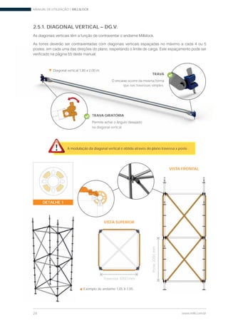 MANUAL DE UTILIZAÇÃO | MILLSLOCK
24 www.mills.com.br
2.5.1. DIAGONAL VERTICAL – DG.V.
Exemplo de andaime 1,05 X 1,05.
Diagonal vertical 1,80 x 2,00 m.
VISTA FRONTAL
VISTA SUPERIOR
Travessa 1050 mm
Poste2000mm
Diagonal vertical 1,80 x 2,00 m.
TRAVA GIRATÓRIA
na diagonal vertical.
A modulação da diagonal vertical é obtida através do plano travessa x poste .
TRAVA
que nas travessas simples.
DETALHE 1
 