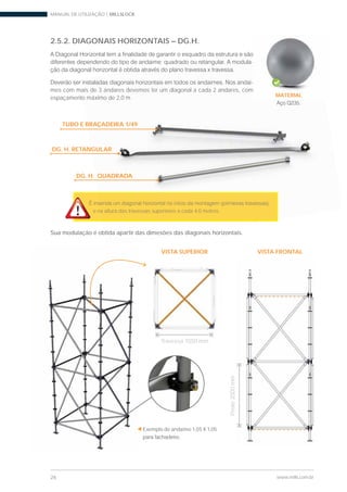 MANUAL DE UTILIZAÇÃO | MILLSLOCK
26 www.mills.com.br
2.5.2. DIAGONAIS HORIZONTAIS – DG.H.
-
-
mes com mais de 3 andares devemos ter um diagonal a cada 2 andares, com
espaçamento máximo de 2,0 m
e na altura das travessas superiores a cada 4,0 metros.
Sua modulação é obtida apartir das dimesões das diagonais horizontais.
Exemplo de andaime 1,05 X 1,05
VISTA FRONTAL
Travessa 1050 mm
Poste2000mm
VISTA SUPERIOR
-
-
ais de 3 andares devemos ter um diagonal a cada 2 andares, com
o máximo de 2,0 m
a altura das travessas superiores a cada 4,0 metros.
btida apartir das dimesões das diagon i
TUBO E BRAÇADEIRA 1/49
DG. H. RETANGULAR
DG. H. QUADRADA
MATERIAL
 