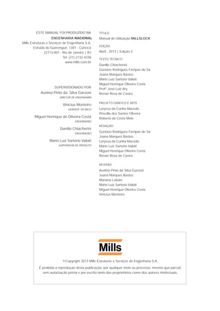 ©Copyright 2013 Mills Estruturas e Serviços de Engenharia S.A.
É proibida a reprodução desta publicação, por qualquer meio ou processo, mesmo que parcial,
sem autorização prévia e por escrito tanto dos proprietários como dos autores intelectuais.
ESTE MANUAL FOI PRODUZIDO NA
ENGENHARIA NACIONAL
Mills Estruturas e Serviços de Engenharia S.A.
Estrada do Guerenguê, 1381 - Curicica
22713-001 - Rio de Janeiro | RJ
Tel: (21) 2132-4338
www.mills.com.br
SUPERVISIONADO POR
Avelino Pinto da Silva Garzoni
DIRETOR DE ENGENHARIA
Vinicius Monteiro
GERENTE TÉCNICO
Miguel Henrique de Oliveira Costa
ENGENHEIRO
Danillo Chiacherini
ENGENHEIRO
Mário Luiz Sartorio Valiati
SUPERVISOR DE PRODUTO
TÍTULO
Manual de Utilização MILLSLOCK
EDIÇÃO
Abril - 2013 | Edição 2
TEXTO TÉCNICO
Danillo Chiacherini
Gustavo Rodrigues Farripas de Sá
Joana Marques Bastos
Mário Luiz Sartorio Valiati
Miguel Henrique Oliveira Costa
Profº José Luiz Ary
Renan Rosa de Castro
PROJETO GRÁFICO E ARTE
Laryssa da Cunha Macedo
Priscilla dos Santos Oliveira
Roberta da Costa Melo
REDAÇÃO
Gustavo Rodrigues Farripas de Sá
Joana Marques Bastos
Laryssa da Cunha Macedo
Mário Luiz Sartorio Valiati
Miguel Henrique Oliveira Costa
Renan Rosa de Castro
REVISÃO
Avelino Pinto da Silva Garzoni
Joana Marques Bastos
Mariana Lobato
Mário Luiz Sartorio Valiati
Miguel Henrique Oliveira Costa
Vinicius Monteiro
 