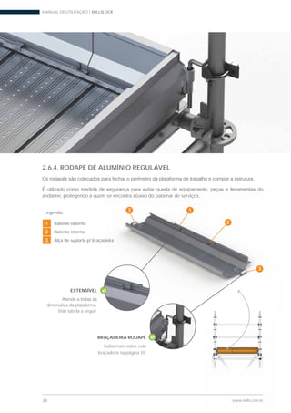 MANUAL DE UTILIZAÇÃO | MILLSLOCK
34 www.mills.com.br
Legenda:
1 Batente externo
2 Batente interno
3 Alça de suporte p/ braçadeira
2.6.4. RODAPÉ DE ALUMÍNIO REGULÁVEL
andaime, protegendo a quem se encontra abaixo do patamar de serviços.
www.mills.com.br
eira
se encontra abaixo do patamar de serviços.
1
2
3
3
EXTENSÍVEL
Vide tabela a seguir.
BRAÇADEIRA RODAPÉ
Saiba mais sobre esta
braçadeira na página 35.
 