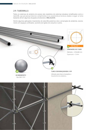 MANUAL DE UTILIZAÇÃO | MILLSLOCK
38 www.mills.com.br
2.9. TUBOMILLS
tubomills, que por possuir diversos comprimentos e as características técnicas citadas a seguir, se torna
MILLSLOCK.
-
ACABAMENTO
1010
TUBO COM BRAÇADEIRA 1/49
travamento de andaimes.
3
m
m
DETALHE 1
DIMENSÃO DO TUBO
Espessura
48,30mm
 
