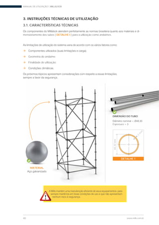 MANUAL DE UTILIZAÇÃO | MILLSLOCK
40 www.mills.com.br
MATERIAL
3. INSTRUÇÕES TÉCNICAS DE UTILIZAÇÃO
3.1. CARACTERÍSTICAS TÉCNICAS
-
mensionamento dos tubos ( DETALHE I ) para a utilização como andaimes.
Geometria do andaime;
Finalidade de utilização;
DIMENSÃO DO TUBO
Espessura
MATERIAL
3
m
m
DETALHE 1
48,30mm
 