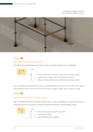 MANUAL DE UTILIZAÇÃO | MILLSLOCK
42 www.mills.com.br
Exemplo de andaime montado
sobre uma base rígida de apoio.
Situação 1
Uso de própria base como base de apoio
P < s
Am
onde,
s tensão admissível do solo (varia dependendo do tipo de solo);
P carga do poste (carga axial transmitida pela estrutura);
Am
C
admissível pelo mesmo, devemos dimensionar uma base rígida de apoio. Vide a situação a seguir.
Situação 2
Dimensionamento de uma base rígida de apoio
onde,
A área da base rígida de apoio necessária;
h altura da base rígida;
b
s= P
A
 