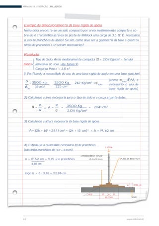 MANUAL DE UTILIZAÇÃO | MILLSLOCK
44 www.mills.com.br
Exemplo de dimensionamento da base rígida de apoio
Numa obra encontra-se um solo composto por areia medianamente compacta e so-
bre ele é transmitida através do poste de Millslock uma carga de 3,5 tf. É necessário
o uso de pranchões de apoio? Se sim, como deve ser a geometria da base e quantos
níveis de pranchões 1 1/2” seriam necessários?
Resolução:
Tipo de Solo: Areia medianamente compacta (s= 2,04 Kg/cm2
- tensão
admissível do solo, vide tabela 9)
Carga do Poste = 3,5 tf
1) Verificando a necessidade do uso de uma base rígida de apoio em uma base ajustável:
2) Calculando a área necessária para o tipo de solo e a carga atuante dadas:
3) Calculando a altura necessária da base rígida de apoio:
4) Estipula-se a quantidade necessária (n) de pranchões
(adotando pranchões de 1 1/2” = 3, 81 cm).
dados
= =
225 cm2
3500 KgP
Am
(15cm)2
3500 Kg= 26,7 Kg/cm2
>ssolo
s =
P
A s
=
P
A = 3500 Kg
2,04 Kg/cm2
= 2941 cm2
= (2h + b)2A 2941 cm2 = (2h + 15 cm)2
h = 19, 62 cm
(como ssolo
<P/A, é
necessário o uso de
base rígida de apoio)
n = 1 9 , 6 2 cm = 5, 1 5 6 pranchões
3,81 cm
logo h' = 6 · 3,81 = 22,86 cm
PLACA DA BASE 15x15
SOLO
h' a
60,72 cm
22,86 cm
45,0°
h'
6 PRANCHÕES 1 1/2"x12"
(3,81x 30,5 cm)
h'
3,5 TON
 