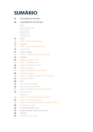 SUMÁRIO
07 DESCRIÇÃO DO SISTEMA
08 COMPONENTES DO SISTEMA
Bases
Placa de base 10/49
Base ajustável
Macaco 9/49
Rodízio 11/49
Base de canto
15 Postes
16 Tabela 1 – Modulação dos postes
17 Travessas
18 Tabela 2 – Modulação das travessas
19 Roseta móvel
21 Travessas duplas
22 Tabela 3 – Modulação das travessas duplas
23 Diagonais
24 Diagonais verticais - DG. V
25 Tabela 4 – Diagonal vertical
26 Diagonais horizontais - DG. H.
27 Andaime quadrado
27 Tabela 5 – Diagonal Horizontal Millslock
28 Andaime retangular
28 Tabela 6 – Diagonais para andaimes retangulares
29 Braçadeira millslock
30 Pisos
31 Travessas intermediárias
32 Piso de madeira (pranchão)
32
33 Piso de alumínio
Modulares
33 Tabela 8 – Modulação dos pisos de alumínio
34 Rodapé de alumínio regulável
35 Tabela 9 – Modulação dos rodapés de alumínio ajustáveis
35 Braçadeira de rodapé
36 Escada com guarda-corpo
37 Alçapão utilizado na divisão construção
38 Tubomills
39 Braçadeiras 1/49 e 2/49
 