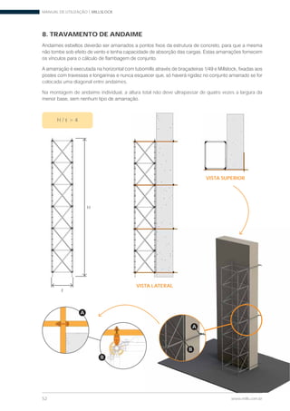 MANUAL DE UTILIZAÇÃO | MILLSLOCK
52 www.mills.com.br
B
A
VISTA SUPERIOR
VISTA LATERAL
8. TRAVAMENTO DE ANDAIME
colocada uma diagonal entre andaimes.
Na montagem de andaime individual, a altura total não deve ultrapassar de quatro vezes a largura da
B
A
H
H /
 