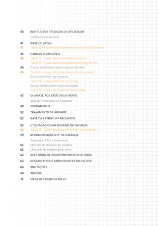 40 INSTRUÇÕES TÉCNICAS DE UTILIZAÇÃO
Características técnicas
41 BASE DE APOIO
41
45 CARGAS ADMISSÍVEIS
45 Tabela 11 – Carga máxima permitida nos postes
46 Cargas admissíveis sobre o piso de alumínio
46 Tabela 13 – Carga admissível sobre o piso de alumínio
Carga admissível nas travessas
Tabela 14 – Carga admissível na travessa
Cargas admissível nas travessas duplas
Tabela 15 – Carga admissível na travessa dupla
47 COMBATE AOS EFEITOS DO VENTO
Ação do vento sobre as estruturas
49 ESTAIAMENTO
52 TRAVAMENTO DE ANDAIME
53 BASE DA ESTRUTURA INCLINADA
54 UTILIZAÇÃO COMO ANDAIME DE FACHADA
55
59 RECOMENDAÇÕES DE SEGURANÇA
Segurança, EPI's e ferramentas
61 Checklist de liberação do andaime
62 Liberação do andaime para obras
62 RELATÓRIO DE ACOMPANHAMENTO DE OBRA
63 DESCRIÇÃO DOS COMPONENTES MILLSLOCK
66 ANOTAÇÕES
68 ANEXOS
74 MAPA DE FILIAIS DA MILLS
4040 INSTRUÇÕES TÉCNICAS DE UTILIZAÇÃO
Caracttererísí titicacas tétécncnici asas
411 BASE DE APOIO
41414
455 CARGAS ADMISSÍVEIS
4545 Tabela 111 – CaCargrga mámáximama ppermim tidada nosos pposostess
4646 Caargasas aadmdmisissísíveveisis ssobobrere oo ppisisoo dede aalulumímíninioo
466 Tabela 133 – CaC rgga addmisss ívele sobo re o pisi o ded aalumíínio
Carga addmisss ívele nasa trar vesss ass
Tabela 144 – CaC rgrga addmisss ívele naa travvessas
Cargass aadmmisissísívevell nanass trtravavesessasass duduplplasas
Tabelala 1155 – CaCargrgaa adadmimissssívívelel nnaa trtravavesessasa ddupuplala
477 COMBATE AOS EFEITOS DO VENTO
Aççãoo ddoo veventntoo sosobrbree asas eeststrurututurarass
4949 ESTAIAMENTO
5252 TRAVAMENTO DE ANDAIME
533 BASE DA ESTRUTURA INCLINADA
5454 UTILIZAÇÃO COMO ANDAIME DE FACHADA
555
5959 RECOMENDAÇÕES DE SEGURANÇA
SeS gugurarançnçaa, EEPIPI's's ee ffererraramementntasas
611 Checcklistt dee libere açção ddo ana daaimee
622 Liberar çãão doo andn aimem pparaa obbras
6262 RELATÓRIO DE ACOMPANHAMENTO DE OBRAA
633 DESCRIÇÃO DOS COMPONENTES MILLSLOCK
66666 ANOTAÇÕES
688 ANEXOS
744744 MAPA DE FILIAIS DA MILLS
 