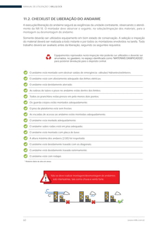 MANUAL DE UTILIZAÇÃO | MILLSLOCK
60 www.mills.com.br
11.2. CHECKLIST DE LIBERAÇÃO DO ANDAIME
-
mento da NR-18. O montador deve observar o seguinte, na seleção/inspeção dos materiais, para a
montagem ou desmontagem do andaime.
O andaime está montado sem obstruir saídas de emergência: válvulas/ hidrantes/extintores;
O andaime está com afastamento adequado das linhas elétricas;
O andaime está devidamente aterrado;
As sobras de tubos e pisos no andaime estão dentro dos limites;
Todos os pranchões estão presos em pelo menos dois pontos;
Os guarda-corpos estão montados adequadamente;
O piso da plataforma está sem frestas;
As escadas de acesso ao andaime estão montadas adequadamente;
O andaime esta nivelado adequadamente;
O andaime sobre rodas está em piso adequado;
O andaime está montado com placa de base;
A altura máxima dos andares (2,00) foi respeitada;
O andaime está devidamente travado com as diagonais;
O andaime está devidamente travado externamente;
O andaime está com rodapé.
* Relatório diário de obra em anexo.
Equipamentos reprovados nesta inspeção não poderão ser utilizados e deverão ser
para posterior devolução para o depósito central.
Não se deve realizar montagem/desmontagem de andaimes
 