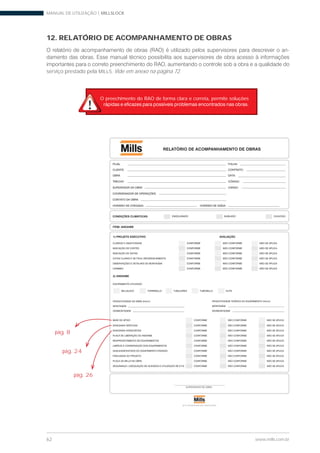 MANUAL DE UTILIZAÇÃO | MILLSLOCK
62 www.mills.com.br
12. RELATÓRIO DE ACOMPANHAMENTO DE OBRAS
-
serviço prestado pela MILLS. Vide em anexo na página 72.
ALTA TECNOLOGIA EM CONSTRUÇÃO
FILIAL
CLIENTE
OBRA
TRECHO
SUPERVISOR DA OBRA
COORDENADOR DE OPERAÇÕES
CONTATO DA OBRA:
HORÁRIO DE CHEGADA:
FOLHA:
CONTRATO:
DATA:
CÓDIGO:
CARGO:
HORÁRIO DE SAÍDA:
RELATÓRIO DE ACOMPANHAMENTO DE OBRAS
ITEM: ANDAIME
CONDIÇÕES CLIMÁTICAS: ENSOLARADO NUBLADO CHUVOSO
SUPERVISOR DE OBRA
1) PROJETO EXECUTIVO
2) ANDAIME
EQUIPAMENTO UTILIZADO:
PRODUTIVIDADE DA OBRA (hh/m³)
MONTAGEM
DESMONTAGEM
AVALIAÇÃO
CLAREZA E OBJETIVIDADE CONFORME NÃO CONFORME NÃO SE APLICA
INDICAÇÃO DE CORTES CONFORME NÃO CONFORME NÃO SE APLICA
INDICAÇÃO DE VISTAS CONFORME NÃO CONFORME NÃO SE APLICA
COTAS CLARAS E DE FÁCIL REFERENCIAMENTO CONFORME NÃO CONFORME NÃO SE APLICA
OBSERVAÇÕES E DETALHES DE MONTAGEM CONFORME NÃO CONFORME NÃO SE APLICA
CARIMBO CONFORME NÃO CONFORME NÃO SE APLICA
BASE DE APOIO CONFORME NÃO CONFORME NÃO SE APLICA
DIAGONAIS VERTICAIS CONFORME NÃO CONFORME NÃO SE APLICA
DIAGONAIS HORIZONTAIS CONFORME NÃO CONFORME NÃO SE APLICA
PLACA DE LIBERAÇÃO DO ANDAIME CONFORME NÃO CONFORME NÃO SE APLICA
REAPROVEITAMENTO DE EQUIPAMENTOS CONFORME NÃO CONFORME NÃO SE APLICA
LIMPEZA E CONSERVAÇÃO DOS EQUIPAMENTOS CONFORME NÃO CONFORME NÃO SE APLICA
QUALIDADE/ESTADO DO EQUIPAMENTO ENVIADO CONFORME NÃO CONFORME NÃO SE APLICA
FIDELIDADE AO PROJETO CONFORME NÃO CONFORME NÃO SE APLICA
PLACA DA MILLS NA OBRA CONFORME NÃO CONFORME NÃO SE APLICA
SEGURANÇA ( ADEQUAÇÃO DE ACESSOS E UTILIZAÇÃO DE E.P.I) CONFORME NÃO CONFORME NÃO SE APLICA
PRODUTIVIDADE TEÓRICA DO EQUIPAMENTO (hh/m³)
MONTAGEM
DESMONTAGEM
MILLSLOCK TORREMILLS TUBULARES TUBOMILLS ELITE
pág. 8
pág. 24
pág. 26
O preechimento do RAO de forma clara e correta, permite soluções
 