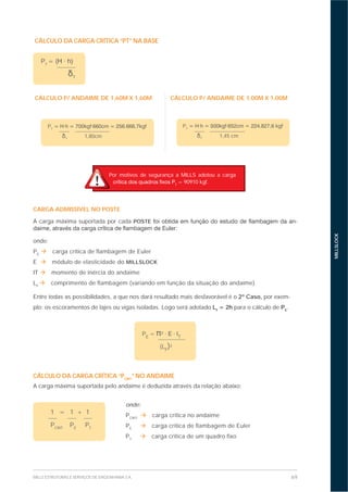69MILLS ESTRUTURAS E SERVIÇOS DE ENGENHARIA S.A.
MILLSLOCK
CÁLCULO P/ ANDAIME DE 1,60M X 1,60M CÁLCULO P/ ANDAIME DE 1,00M X 1,00M
PT
T
1,80cm
PT
T
1,45 cm
CARGA ADMISSÍVEL NO POSTE
A carga máxima suportada por cada POSTE -
onde:
PE
carga crítica de flambagem de Euler
E módulo de elasticidade do MILLSLOCK
IT momento de inércia do andaime
LF
comprimento de flambagem (variando em função da situação do andaime)
Entre todas as possibilidades, a que nos dará resultado mais desfavorável é o 2º Caso, por exem-
plo: os escoramentos de lajes ou vigas isoladas. Logo será adotado LF
= 2h para o cálculo de PE
.
PE
= T
(LF
)²
1 = 1 + 1
PCRIT
PE
PT
onde:
PCRIT
carga crítica no andaime
PE
carga crítica de flambagem de Euler
PT
carga crítica de um quadro fixo
CÁLCULO DA CARGA CRÍTICA “PT” NA BASE
PT
=
T
Por motivos de segurança a MILLS adotou a carga
T
= 90910 kgf.
CÁLCULO DA CARGA CRÍTICA “PCRIT
” NO ANDAIME
A carga máxima suportada pelo andaime é deduzida através da relação abaixo:
 