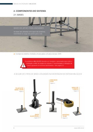 MANUAL DE UTILIZAÇÃO | MILLSLOCK
8 www.mills.com.br
2. COMPONENTES DO SISTEMA
2.1. BASES
Os andaimes MILLSLOCK deverão ser nivelados e aprumados para evitar a
bases ajustáveis em terrenos desnivelados. Vide página 53 .
BASES DE APOIO PARA ANDAIMES
transmitindo as cargas dos postes para o solo.
A SEGUIR OS 5 TIPOS DE BASES UTILIZADAS NA MONTAGEM DO SISTEMA MILLSLOCK
Exemplo de andaimes montados em piso plano com placa de base 10/49.
8 www.mills.com.br
A SEGUIR OS 5 TIPOS DE BASES UTILIZADAS NA MONTAGEM DO SISTEMA MILLSLOCK
PLACA DE
BASE 10/49
Página 9
BASE
AJUSTÁVEL
Página 10
MACACO
9/49
Página 11
RODÍZIO
11/49
Página 12
BASE DE
CANTO
Página 14
 