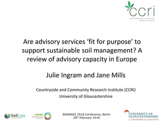 Are advisory services ‘fit for purpose’ to
support sustainable soil management? A
review of advisory capacity in Europe
Julie Ingram and Jane Mills
Countryside and Community Research Institute (CCRI)
University of Gloucestershire
BONARES 2018 Conference, Berlin
28th February 2018
 
