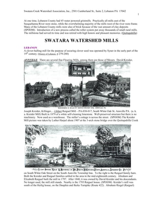 Swatara Creek Watershed Association, Inc., 2501 Cumberland St., Suite 2, Lebanon PA 17042
                                                                                                           1

At one time, Lebanon County had 45 water powered gristmills. Practically all mills east of the
Susquehanna River were stone, while the overwhelming majority of the mills west of the river were frame.
Many of the Lebanon County mills were also of brick because of the vast amount of clay deposits
(SPOOM). Introduction of a new process called the roller system put away thousands of small rural mills.
The millstone had served its time and was retired with high honors and pleasant memories. (Quittapahilla)


                   SWATARA WATERSHED MILLS
LEBA O
A clover-hulling mill for the purpose of securing clover seed was operated by Syner in the early part of the
19th century. (History of Lebanon, p 279-280)

A    VILLE: There are several fine Flouring Mills, among them are those of Messrs. David Kreider,




Joseph Kreider, Killinger,... (Atlas) Raiguel Mill – PA-038-017, South White Oak St. Annville PA. (a. k.
a. Kreider Mill) Built in 1879 of a white self-cleaning limestone. Well-preserved structure but there is no
machinery. Now used as a warehouse. The miller’s cottage is across the street. (SPOOM) The Kreider
Mill picture was taken by Luther Harpel about 1907 at the 3-arch stone bridge over the Quittapahilla Creek




on South White Oak Street on the South Annville Township line. To the right is the Raiguel family barn.
Both the Kreider and Raiguel families settled in the area in the mid-eighteenth century. Abraham and
Elizabeth Raiguel built the mill in 1797. After 1840, it was owned by David Kreider and his descendants.
No longer used, the mill still stands. Nearby is the 1793 Raiguel house. (SPOOM) Kreider’s mill was
south of the Heilig house, on the Dauphin and Berks Turnpike (Route 422). Abraham Riegel (Raiguel)
 