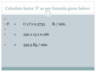 Calculate factor 'F' as per formula given below:

 F = C x f x 0.3733 lb / min.

 = 250 x 13 x 0.166
 = 539.5 Kg / min.
 