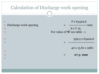 Calculation of Discharge work opening
 F x 63429.6
 Discharge work opening = -----------------mm.
 S x V xL
 For value of ‘S’ see table - 1
 539.5 x 63429.6
 = ------------------------
40 x 15.81 x 1980

 = 27.3 mm

 