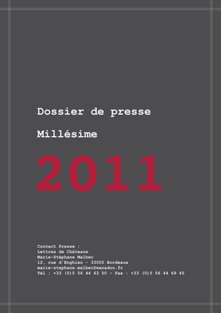 Dossier de presse

Millésime



2011
Contact Presse :
Lettres de Châteaux
Marie-Stéphane Malbec
12, rue d’Enghien - 33000 Bordeaux
marie-stephane.malbec@wanadoo.fr
Tél : +33 (0)5 56 44 63 50 - Fax : +33 (0)5 56 44 69 45
 