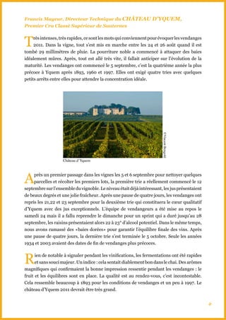 Francis Mayeur, Directeur Technique du ChâTEAU D’YqUEM,
Premier Cru Classé Supérieur de Sauternes



T    rès intenses, très rapides, ce sont les mots qui conviennent pour évoquer les vendanges
     2011. Dans la vigne, tout s’est mis en marche entre les 24 et 26 août quand il est
tombé 29 millimètres de pluie. La pourriture noble a commencé à attaquer des baies
idéalement mûres. Après, tout est allé très vite, il fallait anticiper sur l’évolution de la
maturité. Les vendanges ont commencé le 5 septembre, c’est la quatrième année la plus
précoce à Yquem après 1893, 1960 et 1997. Elles ont exigé quatre tries avec quelques
petits arrêts entre elles pour attendre la concentration idéale.




                                                                       ©Vincent Bengold
                    Château d’Yquem




A    près un premier passage dans les vignes les 5 et 6 septembre pour nettoyer quelques
     parcelles et récolter les premiers lots, la première trie a réellement commencé le 12
septembre sur l’ensemble du vignoble. Le niveau était déjà intéressant, les jus présentaient
de beaux degrés et une jolie fraîcheur. Après une pause de quatre jours, les vendanges ont
repris les 21,22 et 23 septembre pour la deuxième trie qui constituera le cœur qualitatif
d’Yquem avec des jus exceptionnels. L’équipe de vendangeurs a été mise au repos le
samedi 24 mais il a fallu reprendre le dimanche pour un sprint qui a duré jusqu’au 28
septembre, les raisins présentaient alors 22 à 23° d’alcool potentiel. Dans le même temps,
nous avons ramassé des «baies dorées» pour garantir l’équilibre finale des vins. Après
une pause de quatre jours, la dernière trie s’est terminée le 5 octobre. Seule les années
1934 et 2003 avaient des dates de fin de vendanges plus précoces.



R     ien de notable à signaler pendant les vinifications, les fermentations ont été rapides
      et sans souci majeur. Un indice : cela sentait diablement bon dans le chai. Des arômes
magnifiques qui confirmaient la bonne impression ressentie pendant les vendanges : le
fruit et les équilibres sont en place. La qualité est au rendez-vous, c’est incontestable.
Cela ressemble beaucoup à 1893 pour les conditions de vendanges et un peu à 1997. Le
château d’Yquem 2011 devrait être très grand.


                                                                                               2
 