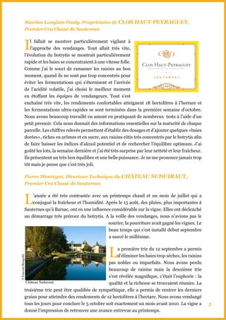 Martine Langlais-Pauly, Propriétaire de CLOS hAUT-PEYRAGUEY,
            Premier Cru Classé de Sauternes



            I   l fallait se montrer particulièrement vigilant à
                l’approche des vendanges. Tout allait très vite,
            l’évolution du botrytis se montrait particulièrement
            rapide et les baies se concentraient à une vitesse folle.
            Comme j’ai le souci de ramasser les raisins au bon
            moment, quand ils ne sont pas trop concentrés pour
            éviter les fermentations qui s’éternisent et l’arrivée
            de l’acidité volatile, j’ai choisi le meilleur moment
            en étoffant les équipes de vendangeurs. Tout s’est
            enchaîné très vite, les rendements confortables atteignent 18 hectolitres à l’hectare et
            les fermentations ultra-rapides se sont terminées dans la première semaine d’octobre.
            Nous avons beaucoup travaillé en amont en pratiquant de nombreux tests à l’aide d’un
            petit pressoir. Cela nous donnait des informations essentielles sur la maturité de chaque
            parcelle. Les chiffres relevés permettent d’établir des dosages et d’ajouter quelques «baies
            dorées», riches en arômes et en sucre, aux raisins rôtis très concentrés par le botrytis afin
            de faire baisser les indices d’alcool potentiel et de rechercher l’équilibre optimum. J’ai
            goûté les lots, la semaine dernière et j’ai été très surprise par leur netteté et leur fraîcheur.
            Ils présentent un très bon équilibre et une belle puissance. Je ne me prononce jamais trop
            tôt mais je pense que c’est très joli.

            Pierre Montégut, Directeur Technique du ChâTEAU SUDUIRAUT,
            Premier Cru Classé de Sauternes



            L   ’année a été très contrastée avec un printemps chaud et un mois de juillet qui a
                conjugué la fraîcheur et l’humidité. Après le 15 août, des pluies, plus importantes à
            Sauternes qu’à Barsac, ont eu une influence considérable sur la vigne. Elles ont déclenché
            un démarrage très précoce du botrytis. A la veille des vendanges, nous n’avions pas le
                                                      sourire, la pourriture avait gagné les vignes. Le
                                                      beau temps qui s’est installé début septembre
                                                      a sauvé le millésime.



                                                          L a première trie du 12 septembre a permis
                                                            d’éliminer les baies trop sèches, les raisins
©Vincent Bengold




                                                       pas nobles ou imparfaits. Nous avons perdu
                                                       beaucoup de raisins mais la deuxième trie
                                                       s’est révélée magnifique, c’était l’euphorie : la
             Château Suduiraut                         qualité et la richesse se trouvaient réunies. La
            troisième trie peut être qualifiée de sympathique, elle a permis de rentrer les derniers
            grains pour atteindre des rendements de 12 hectolitres à l’hectare. Nous avons vendangé
            tous les jours pour conclure le 5 octobre soit exactement un mois avant 2010. La vigne a            3
            donné l’impression de retrouver une avance entrevue au printemps.
 