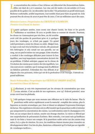 L   a concentration des raisins et leur richesse ont déterminé des fermentations lentes.
    Elles ont duré de 5 à 6 semaines. Les vins ont été mutés à la mi-octobre et il sera
possible de les goûter à la mi-décembre. Qu’en dire ? Ils présentent un profil intéressant.
Richesse confortable, acidité importante, tout semble réuni pour faire un grand vin. Cela
pourrait être du niveau de 2010 et peut-être de 2001. C’est un millésime sauvé des eaux.

Bérénice Lurton, Propriétaire du ChâTEAU CLIMENS,
Premier Cru Classé de Barsac



D     epuis quelques années, nous avons une chance inouïe, les bons et les grands
      millésimes se succèdent. Et 2011 se profile dans ce courant de réussite. Pourtant,
les choses ne s’annonçaient pas très bien, un été revêche
avait créé des poches de pourriture grise et, à quelques
jours des vendanges, ce n’était pas gagné. Un grand
soleil persistant a remis les choses en ordre. Malgré tout,
la vigne avait mal vécu la fraîcheur estivale, elle paraissait
très hétérogène et cela variait sur une parcelle, sur un
rang, sur un pied et même sur une grappe. Cette situation
a conduit à des vendanges délicates pour trouver le bon
équilibre, une trop importante concentration devient vite




                                                                                         ©Frédéric Démesure
un problème. Il fallait anticiper, gagner sur la vitesse de
l’évolution des raisins pour rentrer des lots équilibrés. Les
vins sont encore «mâchés» par le mutage mais ils affichent
un fabuleux potentiel. J’attendais des vins délicats et je
                                                               Bérénice Lurton
déguste des vins puissants, riches qui ont de la profondeur et de l’énergie. J’attends un
grand millésime.

Denis Dubourdieu, Propriétaire du ChâTEAU DOISY-DAËNE,
Second Cru Classé de Barsac



H    allucinant, je suis très impressionné par les niveaux de concentration que nous
     avons atteints. C’est au-delà de nos espérances, avec 25° d’alcool potentiel, nous
avons crevé tous les plafonds.



V     oilà quelques temps que nous menons une réflexion sur le style du barsac. Plus la
      pourriture noble arrive rapidement avant la maturité complète des raisins, plus le
liquoreux se montre aromatique, pur, frais et élancé en adoptant l’expression historique
du barsac. Des expériences récentes ont en effet montré que la pourriture noble n’entraîne
pas uniquement la concentration des raisins. La confrontation entre le champignon et le
fruit, un cas unique dans la nature, suscite une étrange réaction. Le raisin se défend par
une surproduction de précurseurs d’arômes. Bien entendu, c’est aussi vain qu’inefficace
mais le vin futur y trouve son compte. Si la pourriture noble arrive sur des raisins trop
mûrs, il n’y a plus de réaction. En 2011, les conditions étaient réunies pour connaître un
développement idéal. Une fois de plus, Sauternes a démontré qu’il n’était pas un vignoble
de «vendanges tardives».                                                                                      4
 