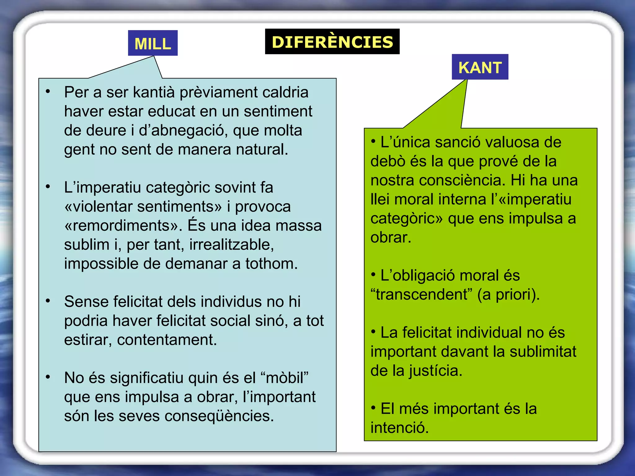 DIFERÈNCIES Per a ser kantià prèviament caldria haver estar educat en un sentiment de deure i d’abnegació, que molta gent no sent de manera natural. L’imperatiu categòric sovint fa «violentar sentiments» i provoca «remordiments». És una idea massa sublim i, per tant, irrealitzable, impossible de demanar a tothom.  Sense felicitat dels individus no hi podria haver felicitat social sinó, a tot estirar, contentament. No és significatiu quin és el “mòbil” que ens impulsa a obrar, l’important són les seves conseqüències. L’única sanció valuosa de debò és la que prové de la nostra consciència. Hi ha una llei moral interna l’«imperatiu categòric» que ens impulsa a obrar.  L’obligació moral és “transcendent” (a priori). La felicitat individual no és important davant la sublimitat de la justícia.  El més important és la intenció.  MILL KANT 