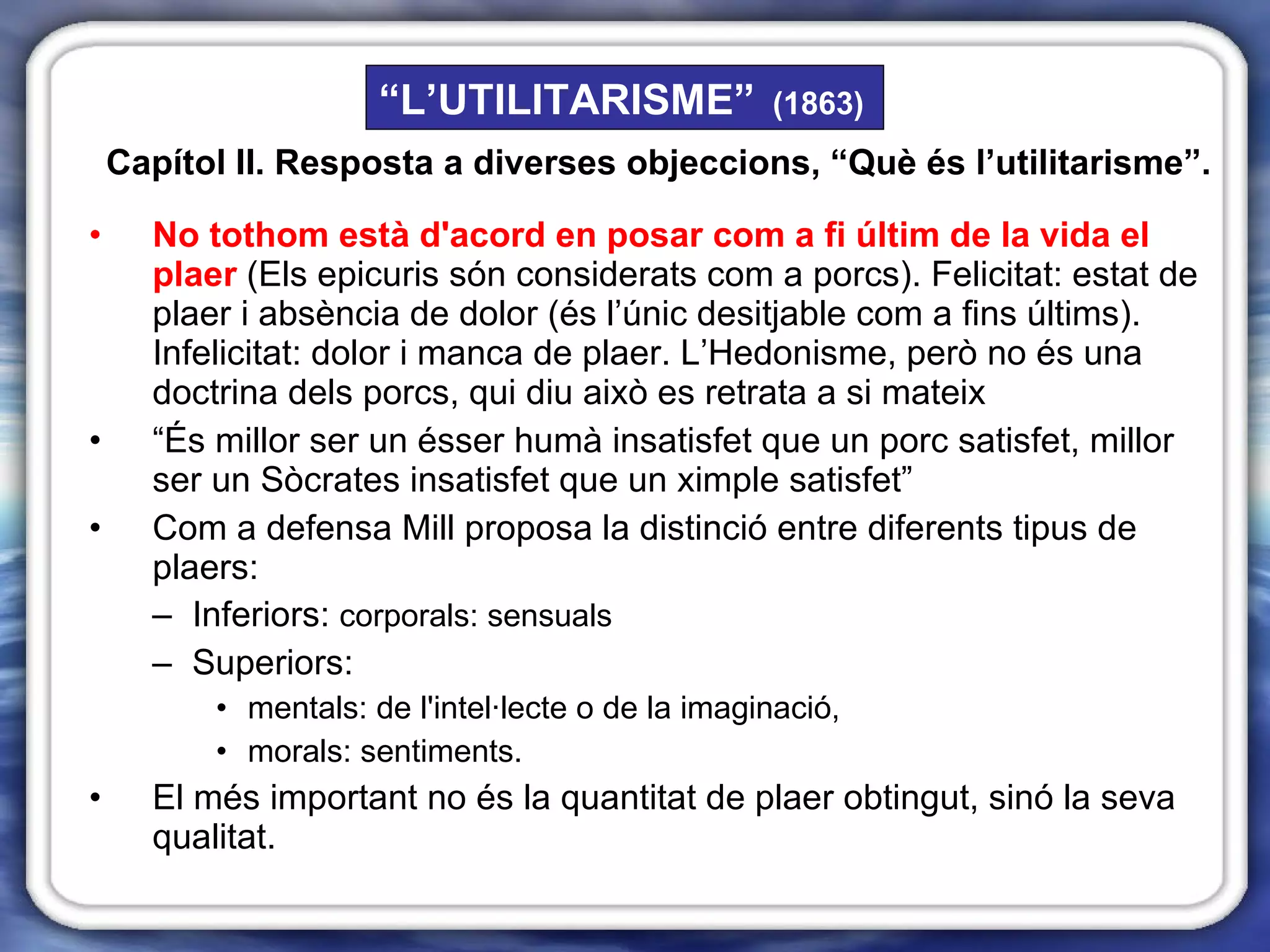 No tothom està d'acord en posar com a fi últim de la vida el plaer   (Els epicuris són considerats com a porcs). Felicitat: estat de plaer i absència de dolor (és l’únic desitjable com a fins últims). Infelicitat: dolor i manca de plaer. L’Hedonisme, però no és una doctrina dels porcs, qui diu això es retrata a si mateix “ És millor ser un ésser humà insatisfet que un porc satisfet, millor ser un Sòcrates insatisfet que un ximple satisfet” Com a defensa Mill proposa la distinció entre diferents tipus de plaers:  Inferiors:  corporals: sensuals Superiors:  mentals: de l'intel·lecte o de la imaginació, morals: sentiments. El més important no és la quantitat de plaer obtingut, sinó la seva qualitat. “ L’UTILITARISME”   (1863) Capítol II. Resposta a diverses objeccions, “Què és l’utilitarisme”. 