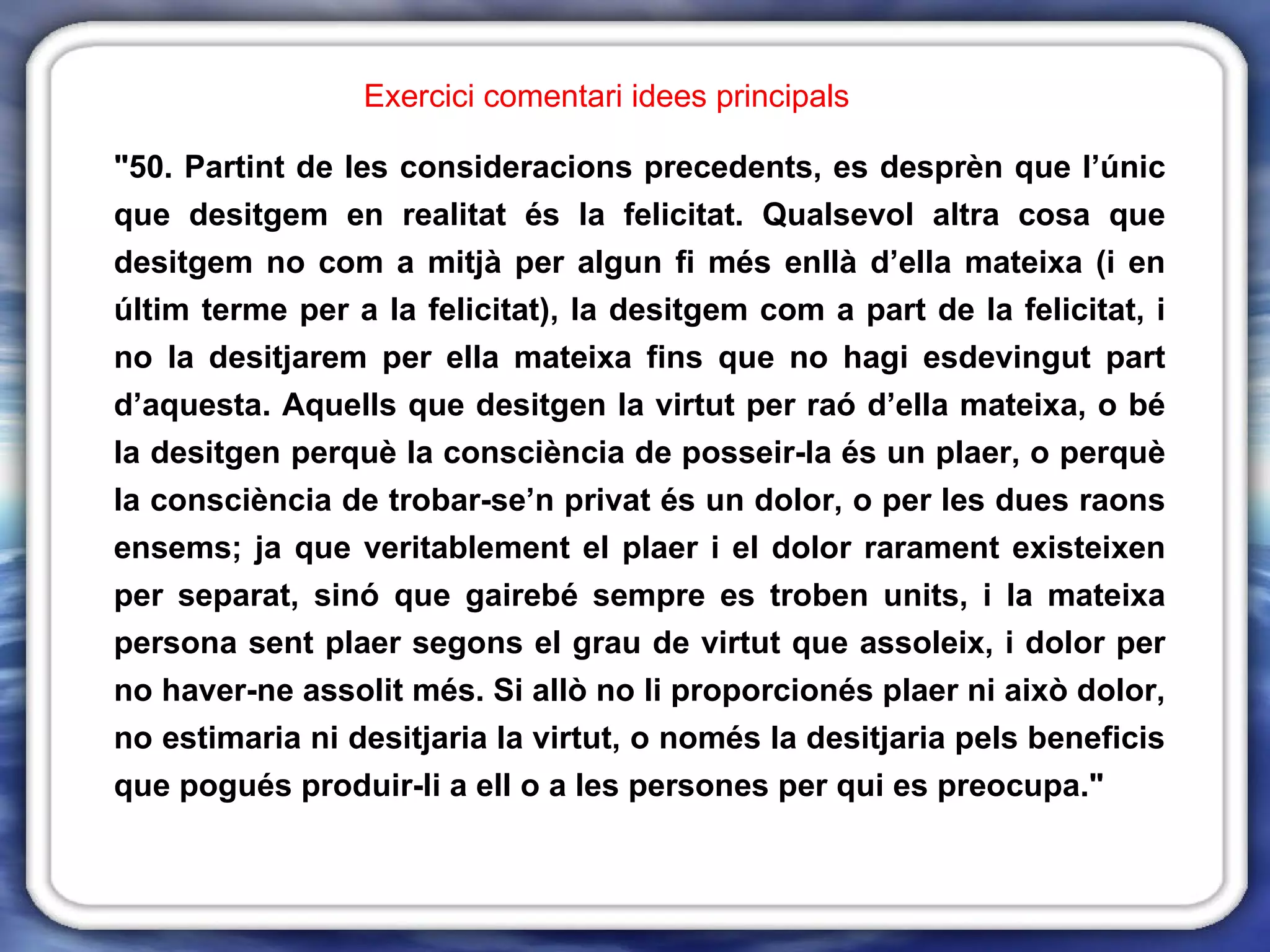 "50. Partint de les consideracions precedents, es desprèn que l’únic que desitgem en realitat és la felicitat. Qualsevol altra cosa que desitgem no com a mitjà per algun fi més enllà d’ella mateixa (i en últim terme per a la felicitat), la desitgem com a part de la felicitat, i no la desitjarem per ella mateixa fins que no hagi esdevingut part d’aquesta. Aquells que desitgen la virtut per raó d’ella mateixa, o bé la desitgen perquè la consciència de posseir-la és un plaer, o perquè la consciència de trobar-se’n privat és un dolor, o per les dues raons ensems; ja que veritablement el plaer i el dolor rarament existeixen per separat, sinó que gairebé sempre es troben units, i la mateixa persona sent plaer segons el grau de virtut que assoleix, i dolor per no haver-ne assolit més. Si allò no li proporcionés plaer ni això dolor, no estimaria ni desitjaria la virtut, o només la desitjaria pels beneficis que pogués produir-li a ell o a les persones per qui es preocupa."   Exercici comentari idees principals 