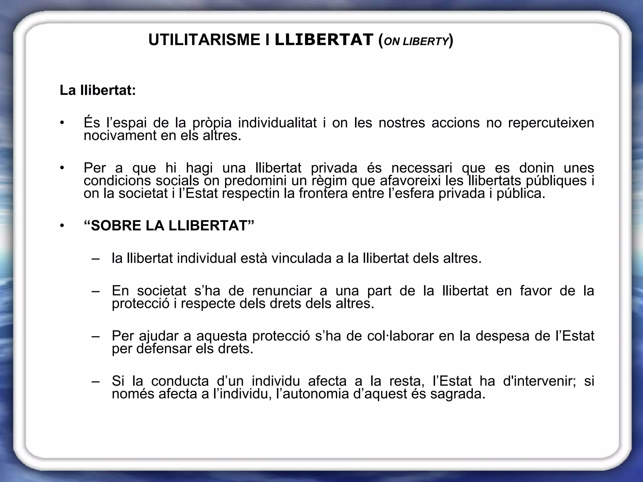 UTILITARISME I  LLIBERTAT  ( ON LIBERTY ) La llibertat: És l’espai de la pròpia individualitat i on les nostres accions no repercuteixen nocivament en els altres. Per a que hi hagi una llibertat privada és necessari que es donin unes condicions socials on predomini un règim que afavoreixi les llibertats públiques i on la societat i l’Estat respectin la frontera entre l’esfera privada i pública. “ SOBRE LA LLIBERTAT”  la llibertat individual està vinculada a la llibertat dels altres. En societat s’ha de renunciar a una part de la llibertat en favor de la protecció i respecte dels drets dels altres. Per ajudar a aquesta protecció s’ha de col·laborar en la despesa de l’Estat per defensar els drets. Si la conducta d’un individu afecta a la resta, l’Estat ha d'intervenir; si només afecta a l’individu, l’autonomia d’aquest és sagrada. 