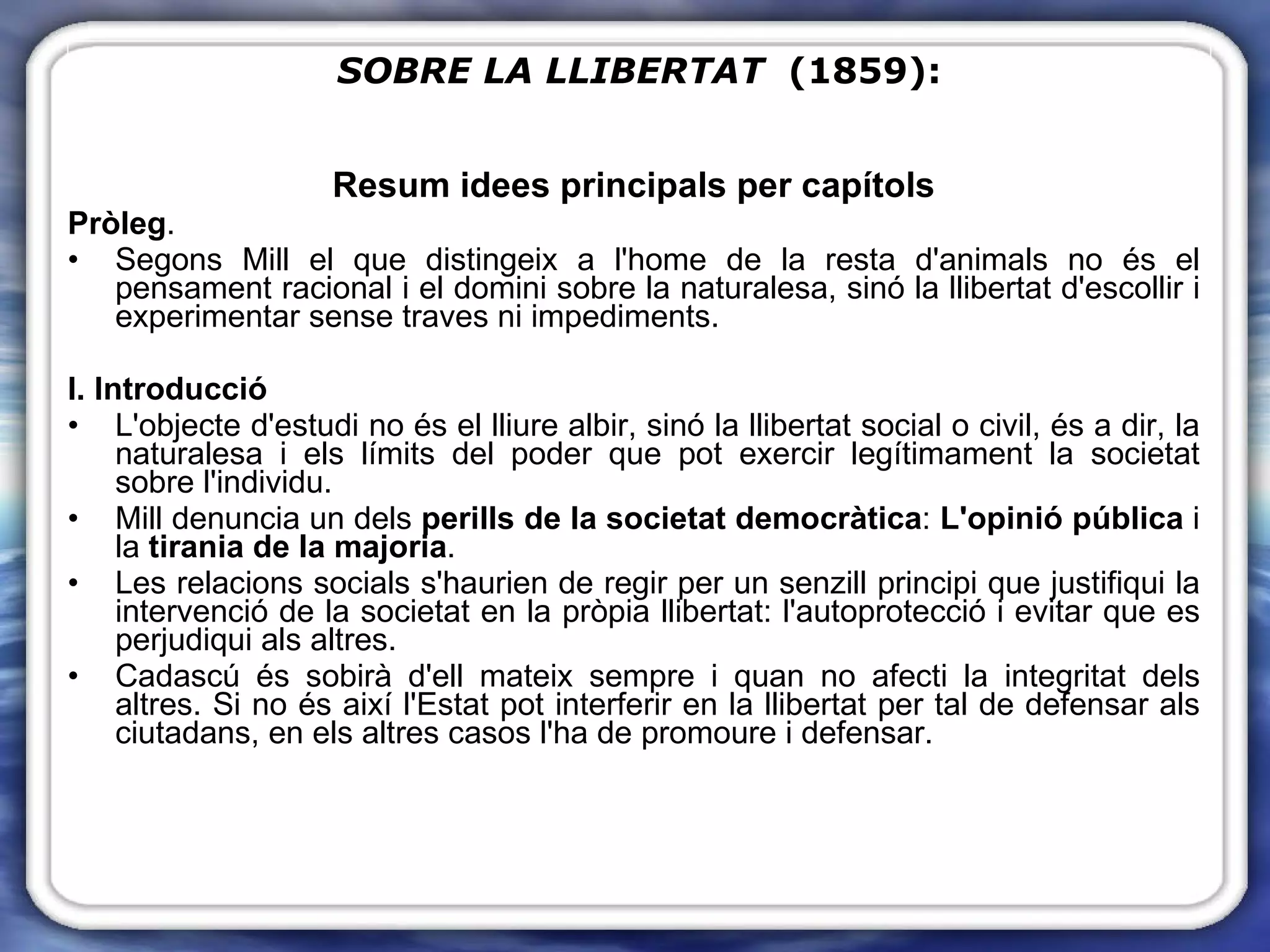Resum idees principals per capítols Pròleg .  Segons Mill el que distingeix a l'home de la resta d'animals no és el pensament racional i el domini sobre la naturalesa, sinó la llibertat d'escollir i experimentar sense traves ni impediments. I. Introducció L'objecte d'estudi no és el lliure albir, sinó la llibertat social o civil, és a dir, la naturalesa i els límits del poder que pot exercir legítimament la societat sobre l'individu. Mill denuncia un dels  perills de la societat democràtica :  L'opinió pública  i la  tirania de la majoria .  Les relacions socials s'haurien de regir per un senzill principi que justifiqui la intervenció de la societat en la pròpia llibertat: l'autoprotecció i evitar que es perjudiqui als altres. Cadascú és sobirà d'ell mateix sempre i quan no afecti la integritat dels altres. Si no és així l'Estat pot interferir en la llibertat per tal de defensar als ciutadans, en els altres casos l'ha de promoure i defensar. SOBRE LA LLIBERTAT   (1859): 