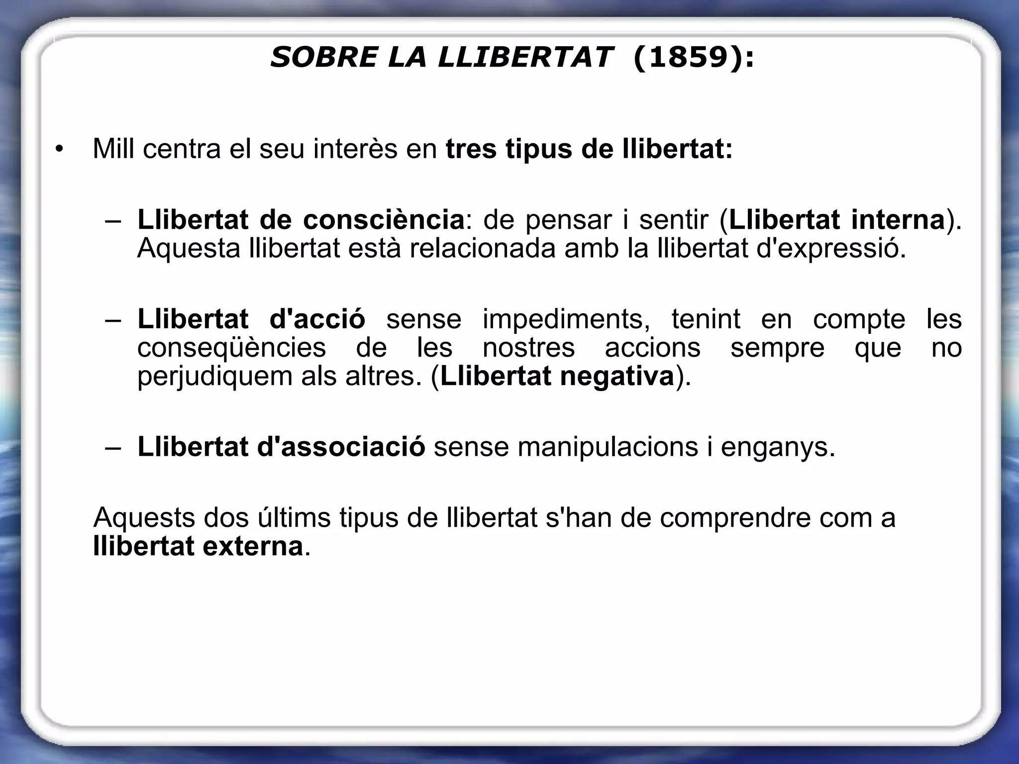 Mill centra el seu interès en  tres tipus de llibertat:   Llibertat de consciència : de pensar i sentir ( Llibertat interna ). Aquesta llibertat està relacionada amb la llibertat d'expressió. Llibertat d'acció  sense impediments, tenint en compte les conseqüències de les nostres accions sempre que no perjudiquem als altres. ( Llibertat negativa ). Llibertat d'associació  sense manipulacions i enganys. Aquests dos últims tipus de llibertat s'han de comprendre com a  llibertat externa . SOBRE LA LLIBERTAT   (1859): 