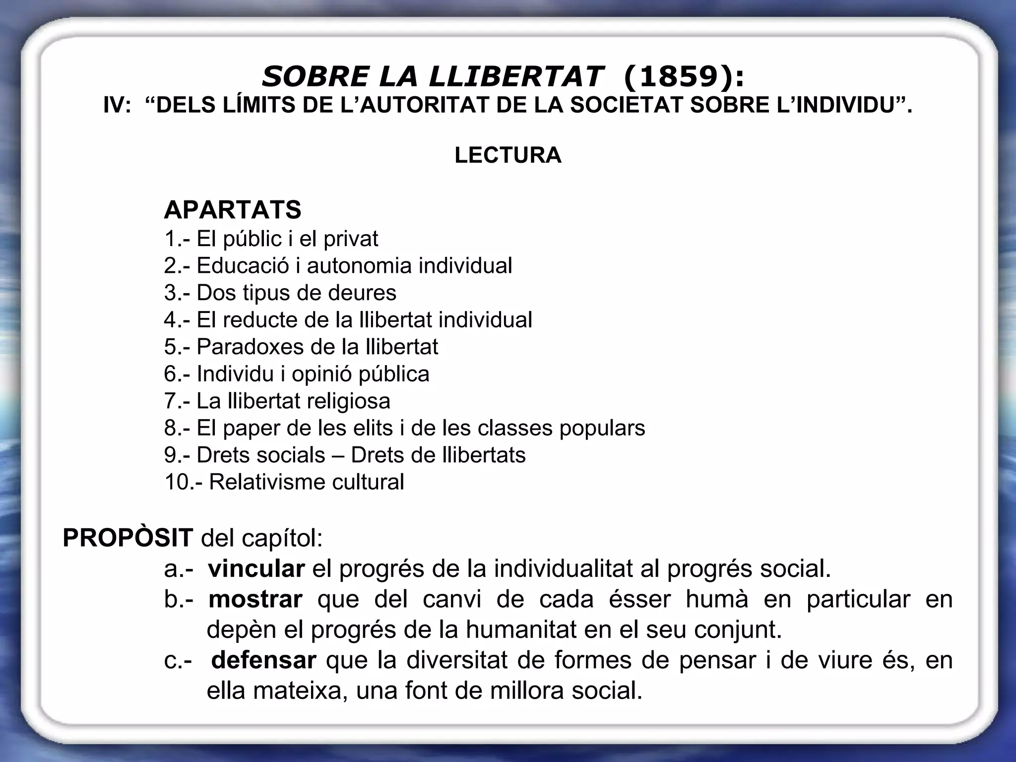 SOBRE LA LLIBERTAT   (1859):   IV:  “DELS LÍMITS DE L’AUTORITAT DE LA SOCIETAT SOBRE L’INDIVIDU”. LECTURA APARTATS 1.- El públic i el privat 2.- Educació i autonomia individual 3.- Dos tipus de deures 4.- El reducte de la llibertat individual 5.- Paradoxes de la llibertat 6.- Individu i opinió pública 7.- La llibertat religiosa 8.- El paper de les elits i de les classes populars 9.- Drets socials – Drets de llibertats 10.- Relativisme cultural PROPÒSIT  del capítol: a.-  vincular  el progrés de la individualitat al progrés social. b.-  mostrar  que del canvi de cada ésser humà en particular en    depèn el progrés de la humanitat en el seu conjunt.  c.-  defensar  que la diversitat de formes de pensar i de viure és, en    ella mateixa, una font de millora social. 