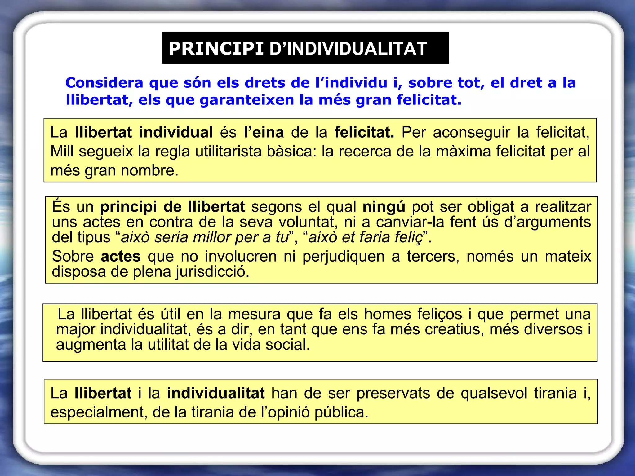 PRINCIPI  D’INDIVIDUALITAT Considera que són els drets de l’individu i, sobre tot, el dret a la llibertat, els que garanteixen la més gran felicitat. És un  principi de llibertat  segons el qual  ningú  pot ser obligat a realitzar uns actes en contra de la seva voluntat, ni a canviar-la fent ús d’arguments del tipus “ això seria millor per a tu ”, “ això et faria feliç ”.  Sobre  actes  que no involucren ni perjudiquen a tercers, només un mateix disposa de plena jurisdicció. La llibertat és útil en la mesura que fa els homes feliços i que permet una major individualitat, és a dir, en tant que ens fa més creatius, més diversos i augmenta la utilitat de la vida social. La  llibertat  i la  individualitat  han de ser preservats de qualsevol tirania i, especialment, de la tirania de l’opinió pública. La  llibertat individual  és  l’eina  de la  felicitat.  Per aconseguir la felicitat, Mill segueix la regla utilitarista bàsica: la recerca de la màxima felicitat per al més gran nombre. 