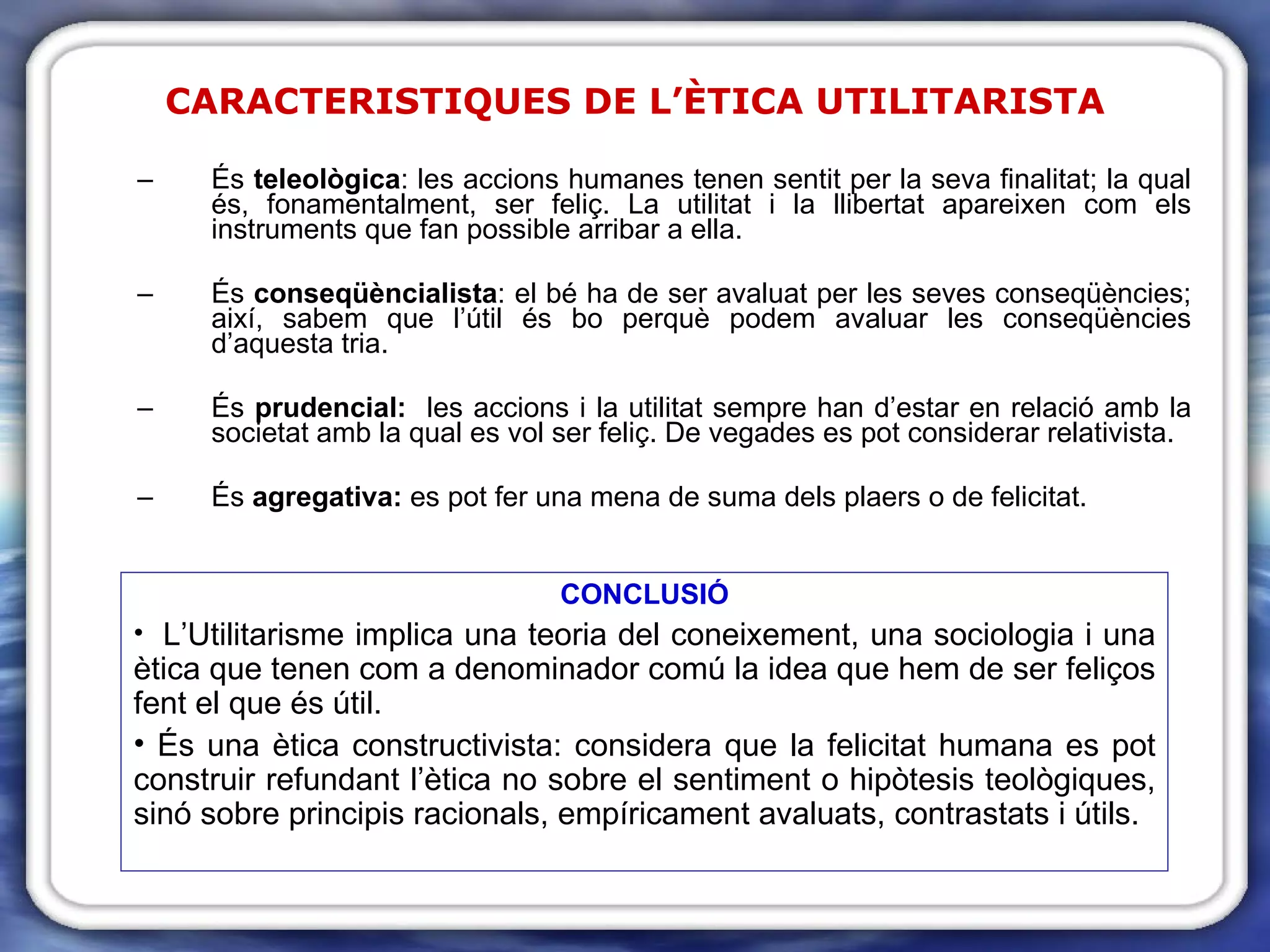 CARACTERISTIQUES DE L’ÈTICA UTILITARISTA És  teleològica : les accions humanes tenen sentit per la seva finalitat; la qual és, fonamentalment, ser feliç. La utilitat i la llibertat apareixen com els instruments que fan possible arribar a ella. És  conseqüèncialista : el bé ha de ser avaluat per les seves conseqüències; així, sabem que l’útil és bo perquè podem avaluar les conseqüències d’aquesta tria. És  prudencial:  les accions i la utilitat sempre han d’estar en relació amb la societat amb la qual es vol ser feliç. De vegades es pot considerar relativista. És  agregativa:  es pot fer una mena de suma dels plaers o de felicitat. CONCLUSIÓ L’Utilitarisme implica una teoria del coneixement, una sociologia i una ètica que tenen com a denominador comú la idea que hem de ser feliços fent el que és útil. És una ètica constructivista: considera que la felicitat humana es pot construir refundant l’ètica no sobre el sentiment o hipòtesis teològiques, sinó sobre principis racionals, empíricament avaluats, contrastats i útils. 