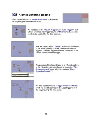Kismet Scripting Begins
Now opening Kismet, a “ݺߣr Mini-Game” box is set for
the player to place their kismet script.



                  We need to add the “Touch Trigger” and “Use Trigger”, both
                  with an unlimited max trigger count. A “Matinee” cutscene also
                  needs to be created for the door opening.




                            Next we should add a “Toggle” and wire both triggers
                            to the event connector, so we can later disable the
                            triggers. The used trigger should be connected to the
                            turn off connector of the toggle.




                            The purpose of the touch trigger is to inform the player
                            of the interaction, so we will want to connect a “Play
                            Announcement” node with the message “Hack
                            Console (Press E)”.




                            We also need to make a “Toggle Cinematic Mode”,
                            which we need to connect to the used trigger to lock
                            the player during the mini-game.




                                        10
 