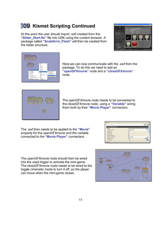 Kismet Scripting Continued
At this point the user should import .swf created from the
“ݺߣr_Start.fla” file into UDK using the content browser. A
package called “Scaleform_Flash” will then be created from
the folder structure.




                             Here we can now communicate with the .swf from the
                             package. To do this we need to add an
                             “openGFXmovie” node and a “closeGFXmovie”
                             node.




                             The openGFXmovie node needs to be connected to
                             the closeGFXmovie node, using a “Variable” wiring
                             them both by their “Movie Player” connectors.




The .swf then needs to be applied to the “Movie”
property for the openGFXmovie and the variable
connected to the “Movie Player” connecters.




The openGFXmovie node should then be wired
into the used trigger to activate the mini-game.
The closeGFXmovie node needs to be wired to the
toggle cinematic mode to turn it off, so the player
can move when the mini-game closes.




                                         11
 