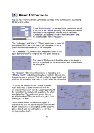 Kismet FSCommands
We can now reference the FSCommands we made in the .swf file earlier by creating
FSCommand nodes.


                          Three “FSCommand” nodes need to be created and linked
                          to the .swf in the “Movie” property. The nodes then need to
                          be named in the properties. The first should be named
                          “Unlocked”, the second should be named “Alarm” and
                          the last should be named “Buzzed”.


The “Unlocked” and “Alarm” FSCommands need to be wired
to the closeGFXmovie node, to end the mini-game once the
green and red area is selected in the mini-game.

The “Unlocked” FSCommand also needs to be wired to the
open door animation to complete the mini-game objective.


                          The “Alarm” FSCommand should be wired to the toggle to
                          turn the trigger back on, because the red area simply closes
                          the mini-game.



The “Buzzed” FSCommand then needs to hooked up to a
“Modify Health” node to lower the player health by 30 each time
the orange area is selected. This will modify the player health and
continue the animation. Now need to close it when the player dies.


To do this we need to add an “Attach to Event”
node and wire a “Death” event node to it. An
investigator “Variable” from the used trigger should
be hooked to the modify health target and the attach
event attachee. The death node should then be
wired to the closeGFXmovie and the toggle, to turn
the triggers back on.

This is to ensure that once the used trigger is
activated, the user will be the recipient of the modify
health and attached to closing the .swf file once the
player dies. It also allows the player to retry the
mini-game after death.


                                           12
 