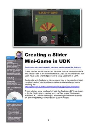 Creating a ݺߣr
Mini-Game in UDK
Replicate an often used gameplay mechanic, used in games like Bioshock!

These tutorials are recommended for users that are familiar with UDK
and Adobe Flash to an intermediate level. Also it is recommended that
users have some knowledge of how to setup Scaleform in UDK.

If unfamiliar with Scaleform, it is recommended to the user to at least
complete the first two Scaleform tutorials by Mathew Doyle on the
following link:
http://gameware.autodesk.com/scaleform/support/documentation

These tutorials show you how to install the Scaleform GFX previewer
in Adobe Flash, so you can test your .swf files to see if they would
work in UDK. They also show you what settings need to be adjusted
for .swf compatibility and how to use custom images.




                             2
 