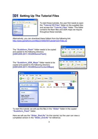 Setting Up The Tutorial Files

                                  To start these tutorials, the user first needs to open
                                  the “Tutorial CD Files” folder on the supplied disc
                                  and access the “Tutorial_Files” folder. This folder
                                  contains the flash files and UDK maps we require
                                  throughout these tutorials.


Alternatively, you can download these folders from the following link:
http://www.gamefront.com/files/21548379/Tutorial+CD+Files.rar



The “Scaleform_Flash” folder needs to be copied
and pasted to the following directory:
[UDKUDK-2011-10UDKGameFlash]



The “Scaleform_UDK_Maps” folder needs to be
copied and pasted to the following directory:
[UDKUDK-2011-10UDKGameContentMaps]




To start this tutorial, we will use the files in the “ݺߣr” folder in the copied
“Scaleform_Flash” folder.

Here we will use the “ݺߣr_Start.fla” for this tutorial, but the user can view a
completed version in the “ݺߣr_End.fla” for reference.

                                              3
 