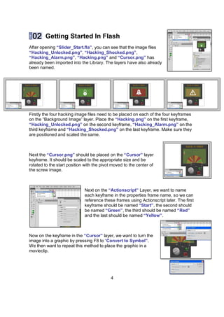 Getting Started In Flash
After opening “ݺߣr_Start.fla”, you can see that the image files
“Hacking_Unlocked.png”, “Hacking_Shocked.png”,
“Hacking_Alarm.png”, “Hacking.png” and “Cursor.png” has
already been imported into the Library. The layers have also already
been named.




Firstly the four hacking image files need to be placed on each of the four keyframes
on the “Background Image” layer. Place the “Hacking.png” on the first keyframe,
“Hacking_Unlocked.png” on the second keyframe, “Hacking_Alarm.png” on the
third keyframe and “Hacking_Shocked.png” on the last keyframe. Make sure they
are positioned and scaled the same.



Next the “Cursor.png” should be placed on the “Cursor” layer
keyframe. It should be scaled to the appropriate size and be
rotated to the start position with the pivot moved to the center of
the screw image.



                             Next on the “Actionscript” Layer, we want to name
                             each keyframe in the properties frame name, so we can
                             reference these frames using Actionscript later. The first
                             keyframe should be named “Start”, the second should
                             be named “Green”, the third should be named “Red”
                             and the last should be named “Yellow”.



Now on the keyframe in the “Cursor” layer, we want to turn the
image into a graphic by pressing F8 to “Convert to Symbol”.
We then want to repeat this method to place the graphic in a
movieclip.




                                            4
 